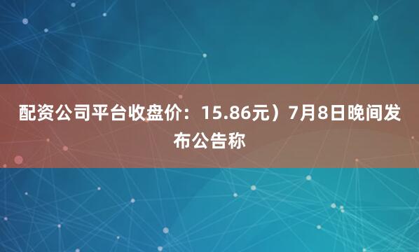 配资公司平台收盘价：15.86元）7月8日晚间发布公告称