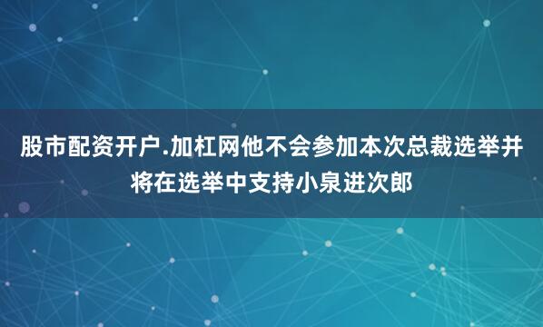股市配资开户.加杠网他不会参加本次总裁选举并将在选举中支持小泉进次郎