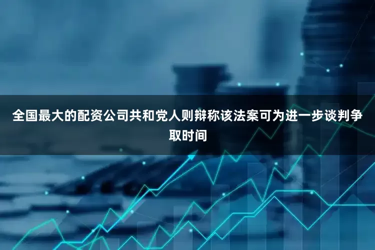 全国最大的配资公司共和党人则辩称该法案可为进一步谈判争取时间